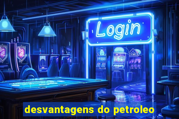 desvantagens do petroleo